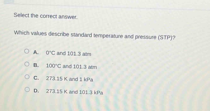 select the correct answer. which values describe standard temperature and pressure (stp)? a. 0°c and 101.3 atm b. 100°c and 101.3 atm c. 273.15 k and 1 kpa d. 273.15 k and 101.3 kpa