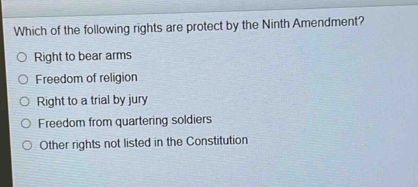 which of the following rights are protect by the ninth amendment?\nright to bear arms\nfreedom of religion\nright to a trial by jury\nfreedom from quartering soldiers\nother rights not listed in the constitution