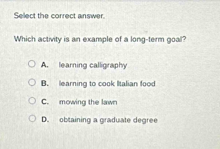 select the correct answer. which activity is an example of a long - term goal? a. learning calligraphy b. learning to cook italian food c. mowing the lawn d. obtaining a graduate degree