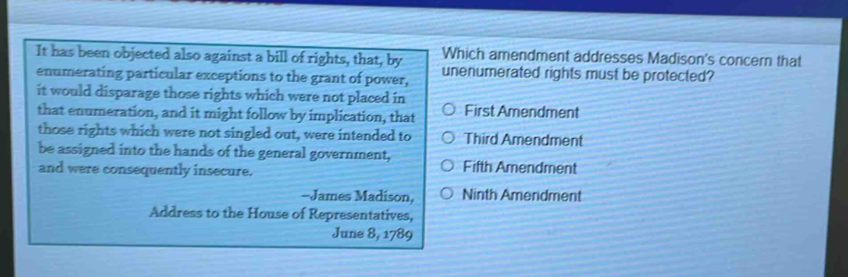 it has been objected also against a bill of rights, that, by enumerating particular exceptions to the grant of power, it would disparage those rights which were not placed in that enumeration, and it might follow by implication, that those rights which were not singled out, were intended to be assigned into the hands of the general government, and were consequently insecure. -james madison, address to the house of representatives, june 8, 1789 which amendment addresses madisons concern that unenumerated rights must be protected? first amendment third amendment fifth amendment ninth amendment