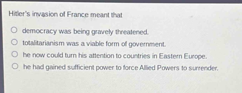 hitlers invasion of france meant that\ndemocracy was being gravely threatened.\ntotalitarianism was a viable form of government.\nhe now could turn his attention to countries in eastern europe.\nhe had gained sufficient power to force allied powers to surrender.