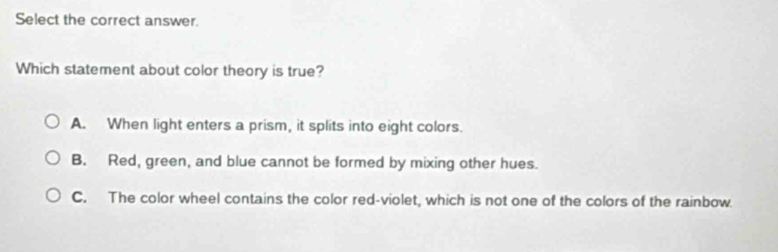 select the correct answer. which statement about color theory is true? a. when light enters a prism, it splits into eight colors. b. red, green, and blue cannot be formed by mixing other hues. c. the color wheel contains the color red - violet, which is not one of the colors of the rainbow.
