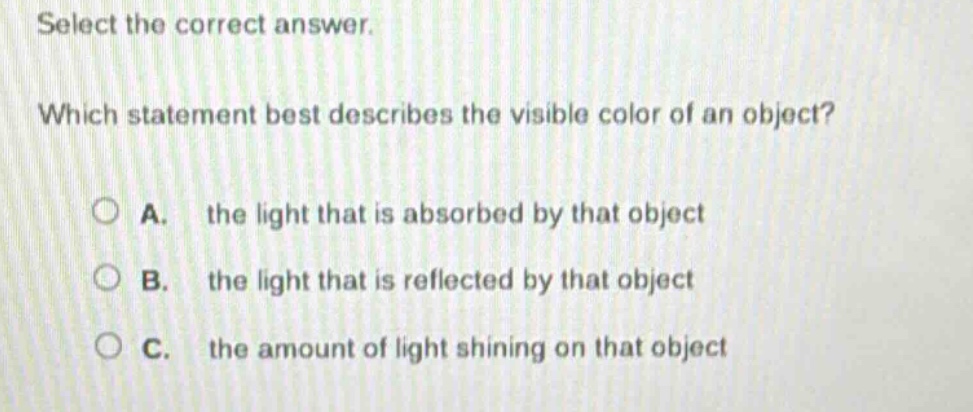 select the correct answer. which statement best describes the visible color of an object? a. the light that is absorbed by that object b. the light that is reflected by that object c. the amount of light shining on that object