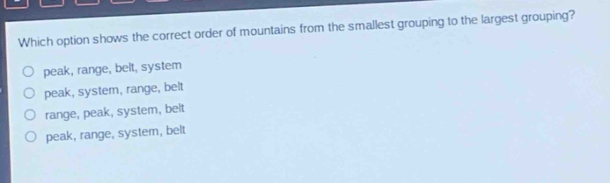 which option shows the correct order of mountains from the smallest grouping to the largest grouping?\npeak, range, belt, system\npeak, system, range, belt\nrange, peak, system, belt\npeak, range, system, belt