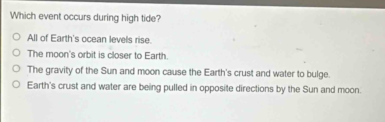 which event occurs during high tide?\no all of earth’s ocean levels rise.\no the moon’s orbit is closer to earth.\no the gravity of the sun and moon cause the earth’s crust and water to bulge.\no earth’s crust and water are being pulled in opposite directions by the sun and moon.
