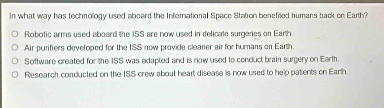 in what way has technology used aboard the international space station benefited humans back on earth?\no robotic arms used aboard the iss are now used in delicate surgeries on earth.\no air purifiers developed for the iss now provide cleaner air for humans on earth.\no software created for the iss was adapted and is now used to conduct brain surgery on earth.\no research conducted on the iss crew about heart disease is now used to help patients on earth.
