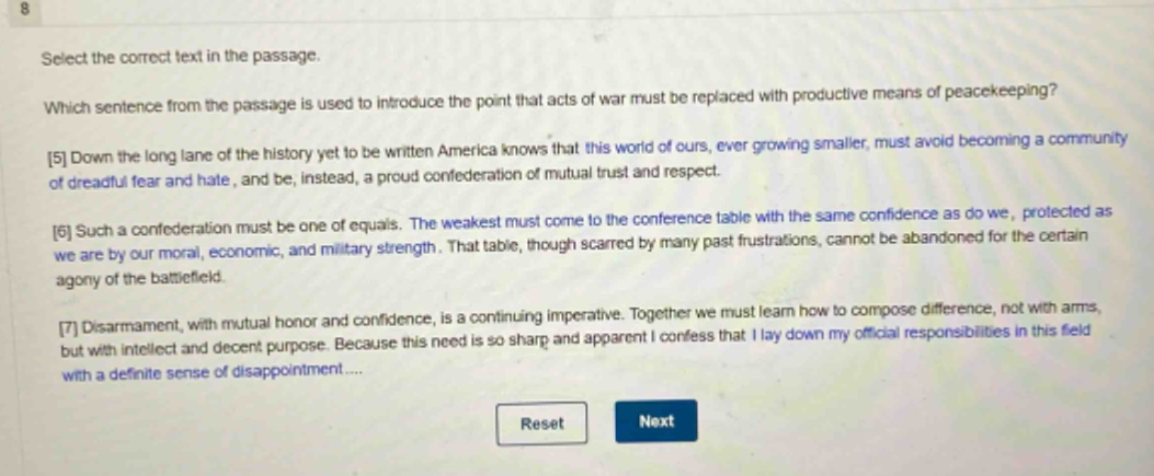 select the correct text in the passage. which sentence from the passage is used to introduce the point that acts of war must be replaced with productive means of peacekeeping? 5 down the long lane of the history yet to be written america knows that this world of ours, ever growing smaller, must avoid becoming a community of dreadful fear and hate, and be, instead, a proud confederation of mutual trust and respect. 6 such a confederation must be one of equals. the weakest must come to the conference table with the same confidence as do we, protected as we are by our moral, economic, and military strength. that table, though scarred by many past frustrations, cannot be abandoned for the certain agony of the battlefield. 7 disarmament, with mutual honor and confidence, is a continuing imperative. together we must learn how to compose difference, not with arms, but with intellect and decent purpose. because this need is so sharp and apparent i confess that i lay down my official responsibilities in this field with a definite sense of disappointment....