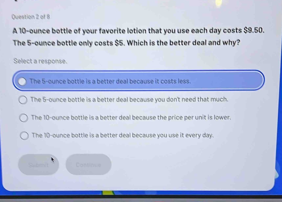 question 2 of 8\na 10 - ounce bottle of your favorite lotion that you use each day costs $9.50. the 5 - ounce bottle only costs $5. which is the better deal and why?\nselect a response.\nthe 5 - ounce bottle is a better deal because it costs less.\nthe 5 - ounce bottle is a better deal because you don’t need that much.\nthe 10 - ounce bottle is a better deal because the price per unit is lower.\nthe 10 - ounce bottle is a better deal because you use it every day.
