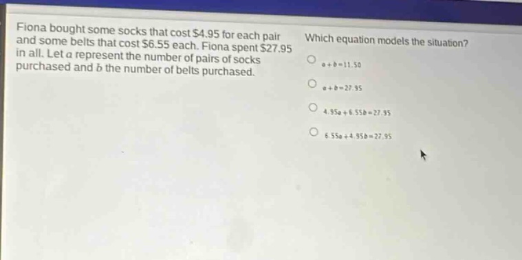 fiona bought some socks that cost $4.95 for each pair and some belts that cost $6.55 each. fiona spent $27.95 in all. let a represent the number of pairs of socks purchased and b the number of belts purchased. which equation models the situation? a + b = 11.50 a + b = 27.95 4.95a + 6.55b = 27.95 6.55a + 4.95b = 27.95