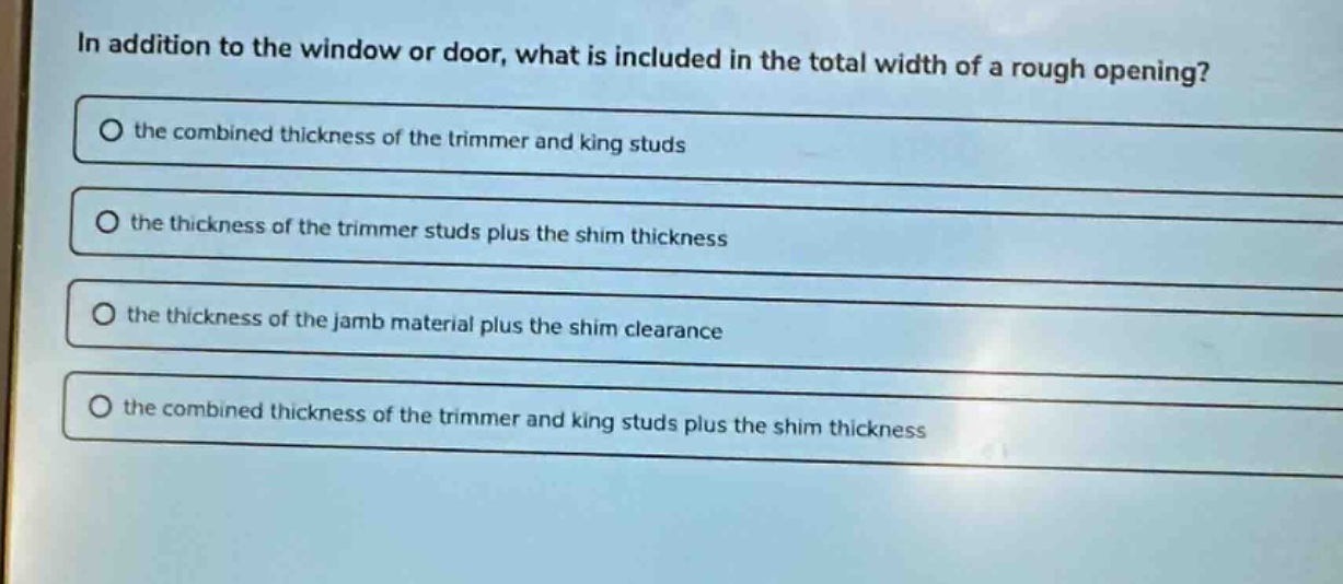 in addition to the window or door, what is included in the total width of a rough opening? the combined thickness of the trimmer and king studs the thickness of the trimmer studs plus the shim thickness the thickness of the jamb material plus the shim clearance the combined thickness of the trimmer and king studs plus the shim thickness