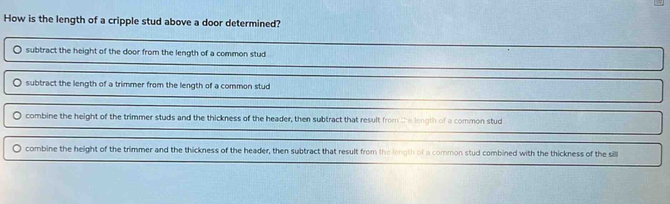 how is the length of a cripple stud above a door determined? subtract the height of the door from the length of a common stud subtract the length of a trimmer from the length of a common stud combine the height of the trimmer studs and the thickness of the header, then subtract that result from the length of a common stud combine the height of the trimmer and the thickness of the header, then subtract that result from the length of a common stud combined with the thickness of the sill