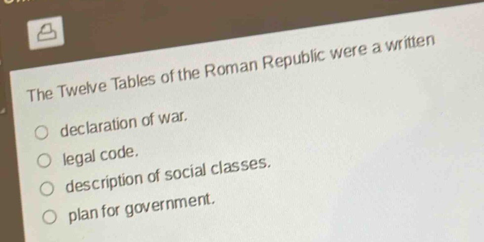 the twelve tables of the roman republic were a written\ndeclaration of war.\nlegal code.\ndescription of social classes.\nplan for government.