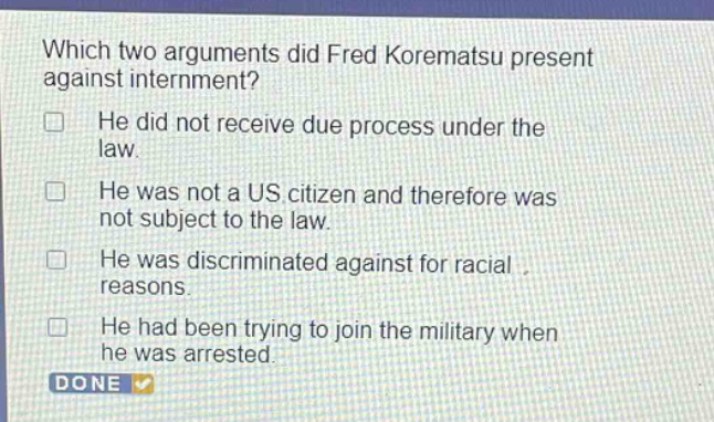 which two arguments did fred korematsu present against internment? he did not receive due process under the law. he was not a us citizen and therefore was not subject to the law. he was discriminated against for racial reasons. he had been trying to join the military when he was arrested.