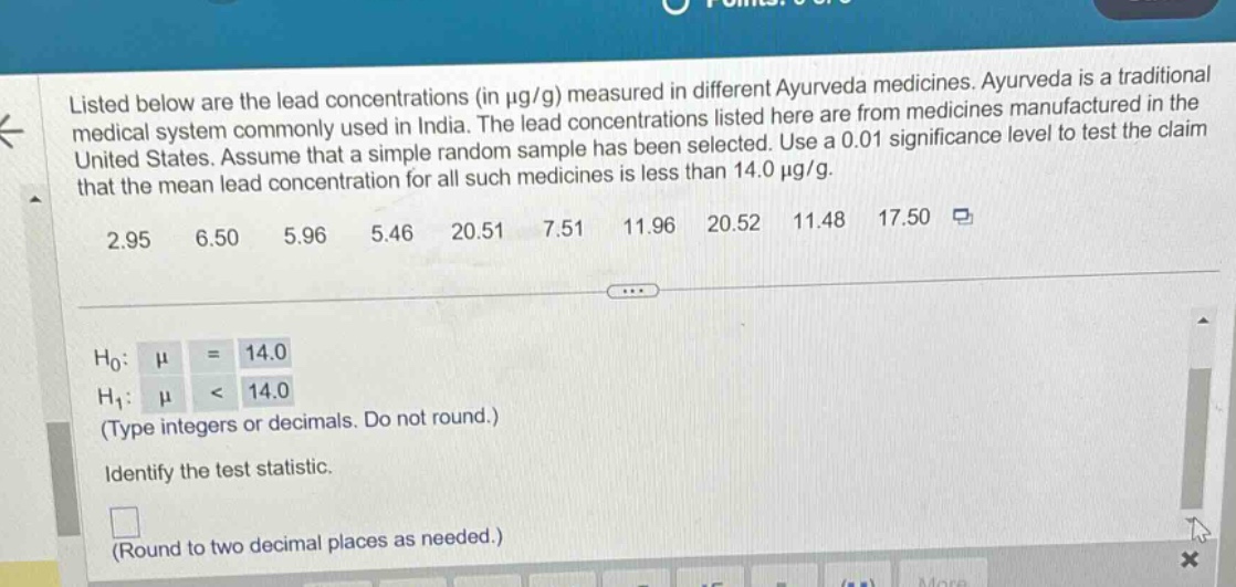 listed below are the lead concentrations (in μg/g) measured in different ayurveda medicines. ayurveda is a traditional medical system commonly used in india. the lead concentrations listed here are from medicines manufactured in the united states. assume that a simple random sample has been selected. use a 0.01 significance level to test the claim that the mean lead concentration for all such medicines is less than 14.0 μg/g. 2.95 6.50 5.96 5.46 20.51 7.51 11.96 20.52 11.48 17.50 h0: μ = 14.0 h1: μ < 14.0 (type integers or decimals. do not round.) identify the test statistic. (round to two decimal places as needed.)
