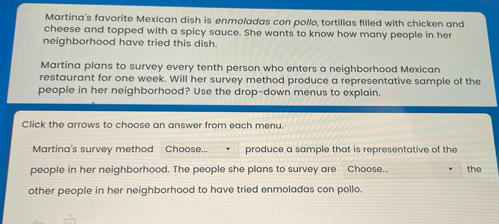 martinas favorite mexican dish is enmoladas con pollo, tortillas filled with chicken and cheese and topped with a spicy sauce. she wants to know how many people in her neighborhood have tried this dish. martina plans to survey every tenth person who enters a neighborhood mexican restaurant for one week. will her survey method produce a representative sample of the people in her neighborhood? use the drop - down menus to explain. click the arrows to choose an answer from each menu. martinas survey method choose... produce a sample that is representative of the people in her neighborhood. the people she plans to survey are choose... the other people in her neighborhood to have tried enmoladas con pollo.