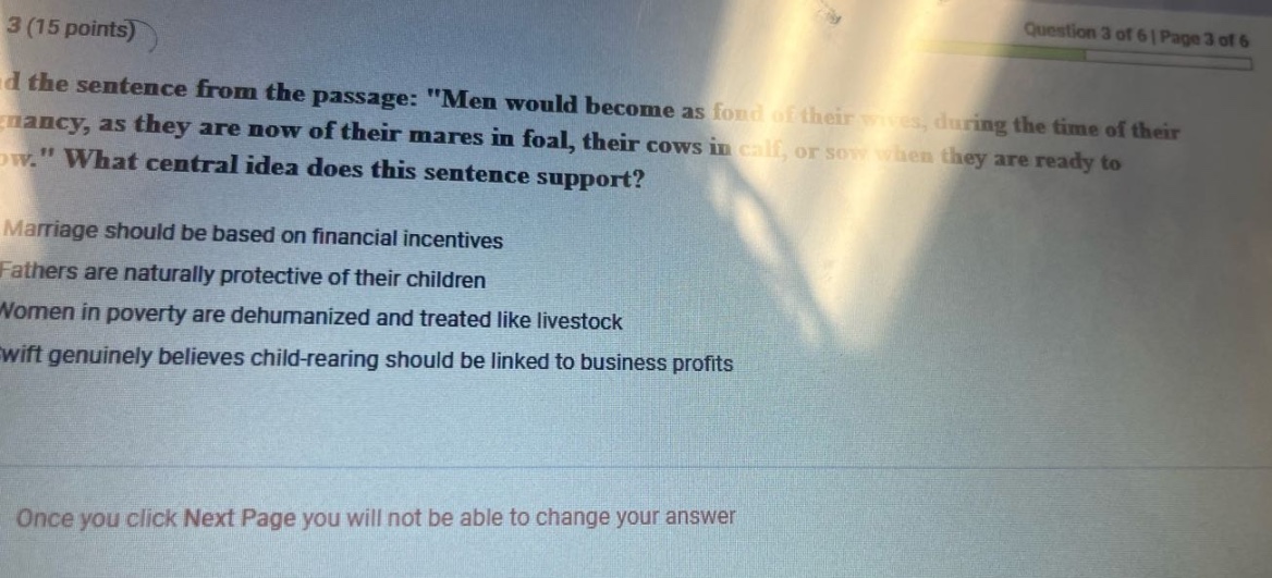 3 (15 points) question 3 of 6 | page 3 of 6 read the sentence from the passage: \men would become as fond of their wives, during the time of their pregnancy, as they are now of their mares in foal, their cows in calf, or sow when they are ready to low.\ what central idea does this sentence support? marriage should be based on financial incentives fathers are naturally protective of their children women in poverty are dehumanized and treated like livestock swift genuinely believes child - rearing should be linked to business profits once you click next page you will not be able to change your answer