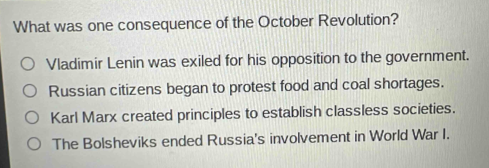 what was one consequence of the october revolution?\nvladimir lenin was exiled for his opposition to the government.\nrussian citizens began to protest food and coal shortages.\nkarl marx created principles to establish classless societies.\nthe bolsheviks ended russias involvement in world war i.