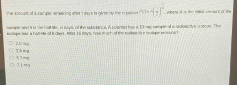 the amount of a sample remaining after t days is given by the equation $p(t)=a(\frac{1}{2})^{\frac{t}{h}}$, where a is the initial amount of the sample and h is the half - life, in days, of the substance. a scientist has a 10 - mg sample of a radioactive isotope. the isotope has a half - life of 8 days. after 16 days, how much of the radioactive isotope remains?\n2.0 mg\n2.5 mg\n5.7 mg\n7.1 mg