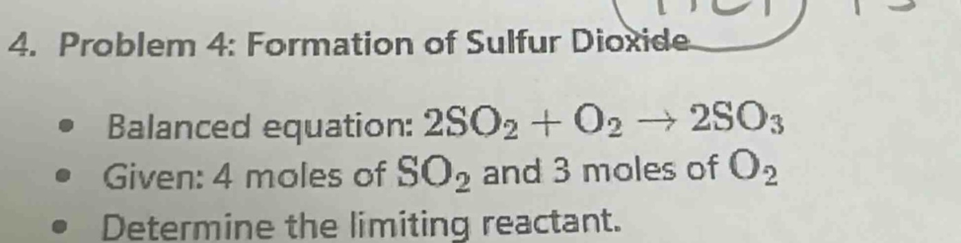 4. problem 4: formation of sulfur dioxide\n● balanced equation: 2so₂ + o₂ → 2so₃\n● given: 4 moles of so₂ and 3 moles of o₂\n● determine the limiting reactant.