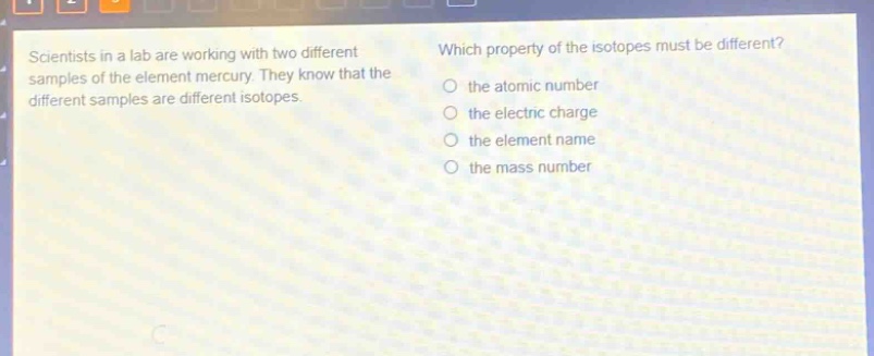 scientists in a lab are working with two different samples of the element mercury. they know that the different samples are different isotopes. which property of the isotopes must be different? the atomic number the electric charge the element name the mass number