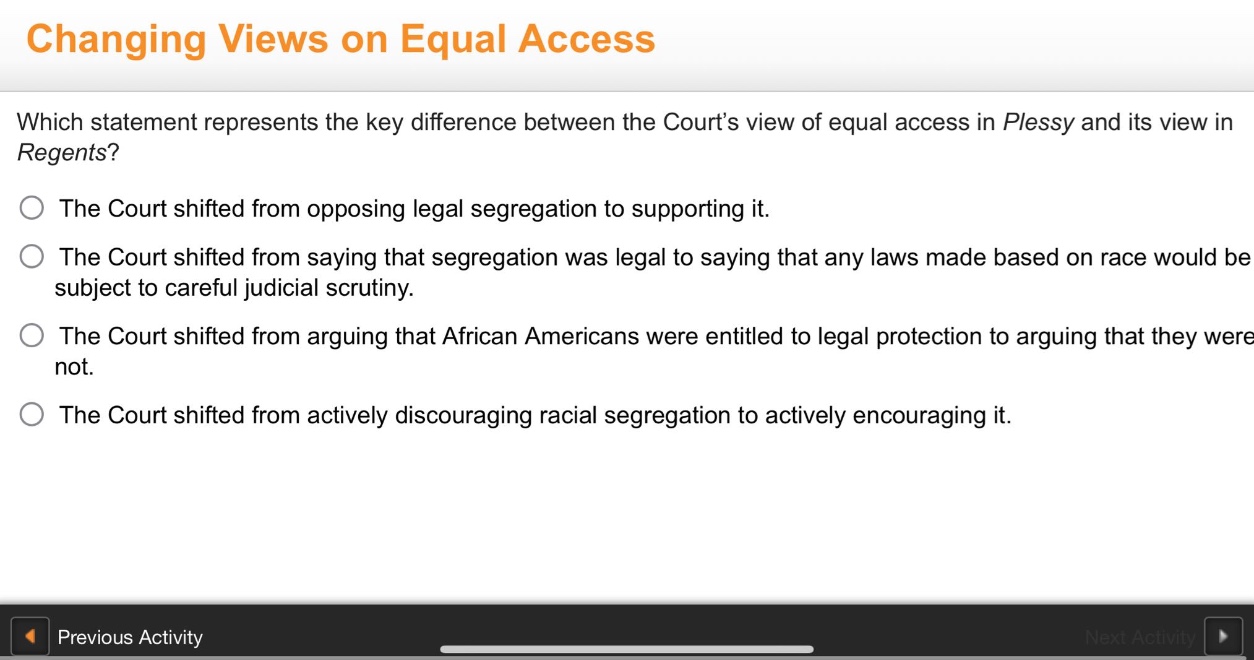 changing views on equal access\nwhich statement represents the key difference between the courts view of equal access in plessy and its view in regents?\nthe court shifted from opposing legal segregation to supporting it.\nthe court shifted from saying that segregation was legal to saying that any laws made based on race would be subject to careful judicial scrutiny.\nthe court shifted from arguing that african americans were entitled to legal protection to arguing that they were not.\nthe court shifted from actively discouraging racial segregation to actively encouraging it.