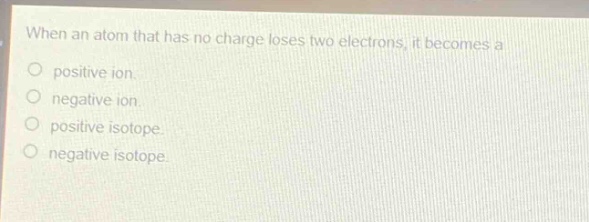 when an atom that has no charge loses two electrons, it becomes a positive ion. negative ion. positive isotope. negative isotope.