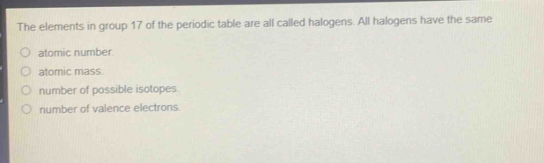 the elements in group 17 of the periodic table are all called halogens. all halogens have the same\no atomic number.\no atomic mass.\no number of possible isotopes.\no number of valence electrons.