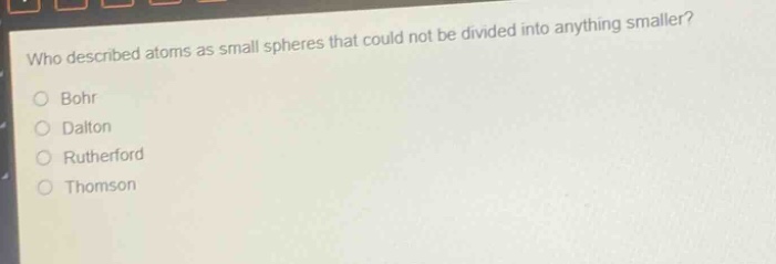 who described atoms as small spheres that could not be divided into anything smaller?\no bohr\no dalton\no rutherford\no thomson