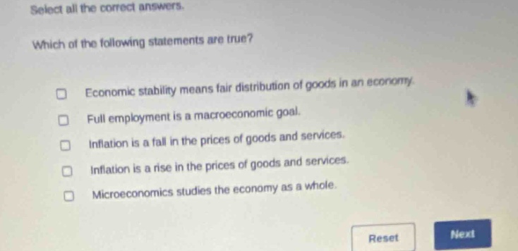 select all the correct answers. which of the following statements are true? economic stability means fair distribution of goods in an economy. full employment is a macroeconomic goal. inflation is a fall in the prices of goods and services. inflation is a rise in the prices of goods and services. microeconomics studies the economy as a whole.