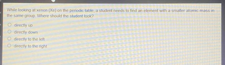 while looking at xenon (xe) on the periodic table, a student needs to find an element with a smaller atomic mass in the same group. where should the student look?\no directly up\no directly down\no directly to the left\no directly to the right
