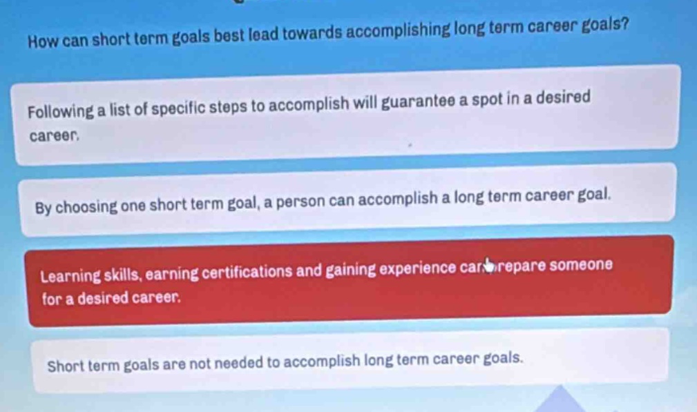 how can short term goals best lead towards accomplishing long term career goals? following a list of specific steps to accomplish will guarantee a spot in a desired career. by choosing one short term goal, a person can accomplish a long term career goal. learning skills, earning certifications and gaining experience can prepare someone for a desired career. short term goals are not needed to accomplish long term career goals.