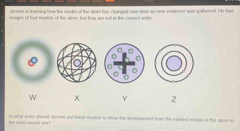 jerome is learning how the model of the atom has changed over time as new evidence was gathered. he has images of four models of the atom, but they are not in the correct order. in what order should jerome put these models to show the development from the earliest model of the atom to the most recent one?