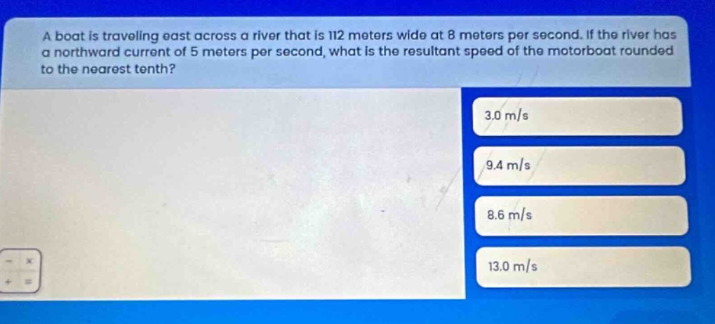 a boat is traveling east across a river that is 112 meters wide at 8 meters per second. if the river has a northward current of 5 meters per second, what is the resultant speed of the motorboat rounded to the nearest tenth? 3.0 m/s 9.4 m/s 8.6 m/s 13.0 m/s