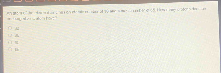 an atom of the element zinc has an atomic number of 30 and a mass number of 65. how many protons does an uncharged zinc atom have?\n30\n35\n65\n95
