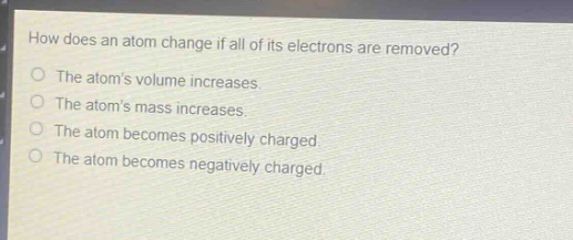 how does an atom change if all of its electrons are removed?\nthe atoms volume increases.\nthe atoms mass increases.\nthe atom becomes positively charged.\nthe atom becomes negatively charged.