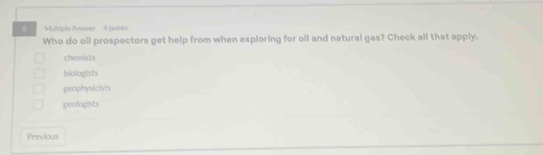 multiple answer 4 points who do oil prospectors get help from when exploring for oil and natural gas? check all that apply. chemists biologists geophysicists geologists previous