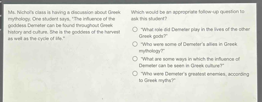 ms. nichols class is having a discussion about greek mythology. one student says, \the influence of the goddess demeter can be found throughout greek history and culture. she is the goddess of the harvest as well as the cycle of life.\ which would be an appropriate follow - up question to ask this student? \what role did demeter play in the lives of the other greek gods?\ \who were some of demeters allies in greek mythology?\ \what are some ways in which the influence of demeter can be seen in greek culture?\ \who were demeters greatest enemies, according to greek myths?\