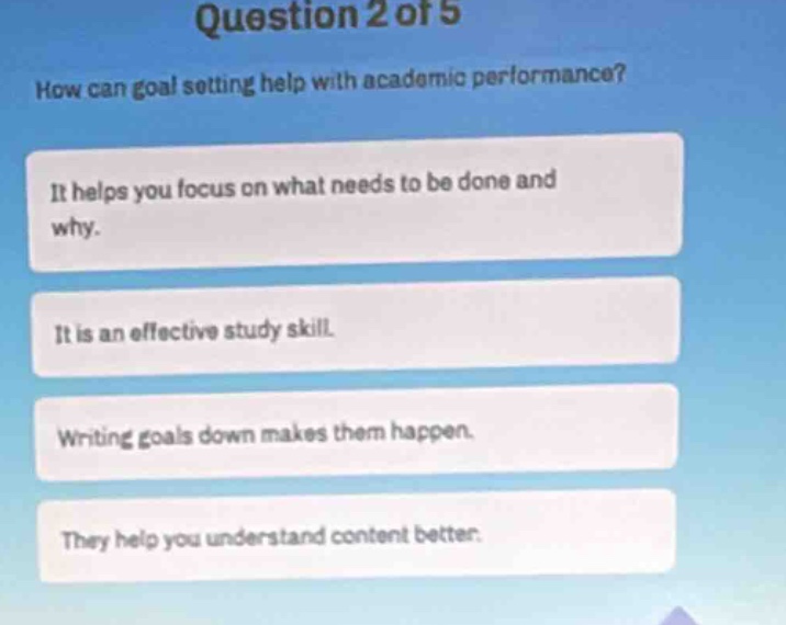 question 2 of 5\nhow can goal setting help with academic performance?\nit helps you focus on what needs to be done and why.\nit is an effective study skill.\nwriting goals down makes them happen.\nthey help you understand content better.