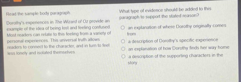 read the sample body paragraph. dorothys experiences in the wizard of oz provide an example of the idea of being lost and feeling confused. most readers can relate to this feeling from a variety of personal experiences. this universal truth allows readers to connect to the character, and in turn to feel less lonely and isolated themselves. what type of evidence should be added to this paragraph to support the stated reason? an explanation of where dorothy originally comes from a description of dorothys specific experience an explanation of how dorothy finds her way home a description of the supporting characters in the story