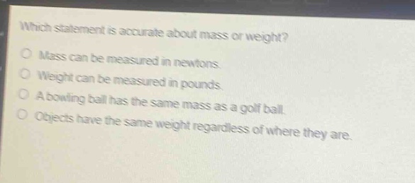 which statement is accurate about mass or weight?\nmass can be measured in newtons.\nweight can be measured in pounds.\na bowling ball has the same mass as a golf ball.\nobjects have the same weight regardless of where they are.