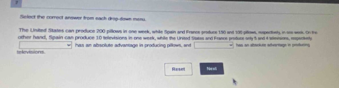 select the correct answer from each drop - down menu. the united states can produce 200 pillows in one week, while spain and france produce 150 and 100 pillows, respectively, in one week. on the other hand, spain can produce 10 televisions in one week, while the united states and france produce only 5 and 4 televisions, respectively. has an absolute advantage in producing pillows, and has an absolute advantage in producing televisions. reset next