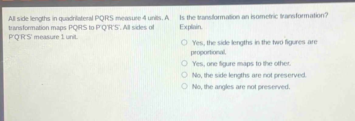 all side lengths in quadrilateral pqrs measure 4 units. a transformation maps pqrs to pqrs. all sides of pqrs measure 1 unit. is the transformation an isometric transformation? explain. yes, the side lengths in the two figures are proportional. yes, one figure maps to the other. no, the side lengths are not preserved. no, the angles are not preserved.
