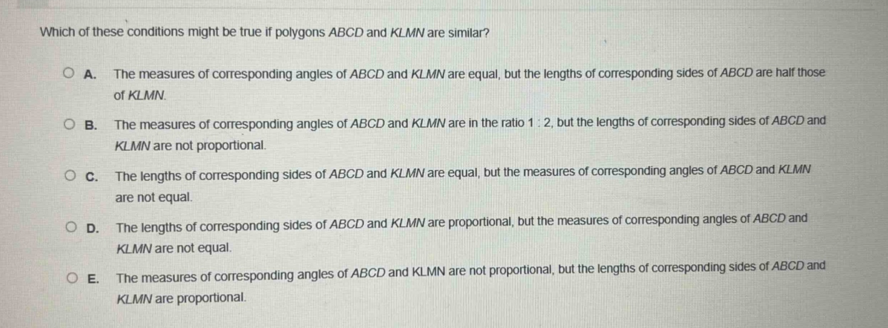 which of these conditions might be true if polygons abcd and klmn are similar?\n\na. the measures of corresponding angles of abcd and klmn are equal, but the lengths of corresponding sides of abcd are half those of klmn.\n\nb. the measures of corresponding angles of abcd and klmn are in the ratio 1:2, but the lengths of corresponding sides of abcd and klmn are not proportional.\n\nc. the lengths of corresponding sides of abcd and klmn are equal, but the measures of corresponding angles of abcd and klmn are not equal.\n\nd. the lengths of corresponding sides of abcd and klmn are proportional, but the measures of corresponding angles of abcd and klmn are not equal.\n\ne. the measures of corresponding angles of abcd and klmn are not proportional, but the lengths of corresponding sides of abcd and klmn are proportional.