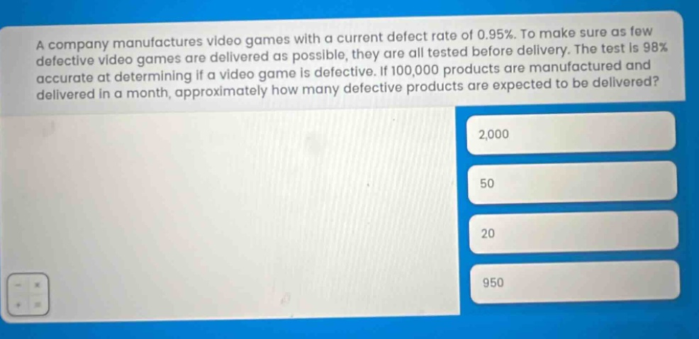 a company manufactures video games with a current defect rate of 0.95%. to make sure as few defective video games are delivered as possible, they are all tested before delivery. the test is 98% accurate at determining if a video game is defective. if 100,000 products are manufactured and delivered in a month, approximately how many defective products are expected to be delivered? 2,000 50 20 950