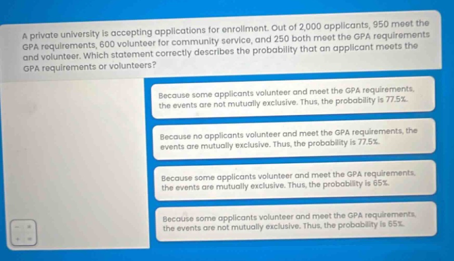 a private university is accepting applications for enrollment. out of 2,000 applicants, 950 meet the gpa requirements, 600 volunteer for community service, and 250 both meet the gpa requirements and volunteer. which statement correctly describes the probability that an applicant meets the gpa requirements or volunteers? because some applicants volunteer and meet the gpa requirements, the events are not mutually exclusive. thus, the probability is 77.5%. because no applicants volunteer and meet the gpa requirements, the events are mutually exclusive. thus, the probability is 77.5%. because some applicants volunteer and meet the gpa requirements, the events are mutually exclusive. thus, the probability is 65%. because some applicants volunteer and meet the gpa requirements, the events are not mutually exclusive. thus, the probability is 65%.