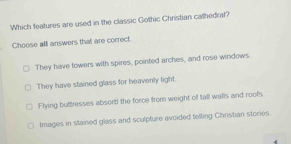 which features are used in the classic gothic christian cathedral? choose all answers that are correct. they have towers with spires, pointed arches, and rose windows. they have stained glass for heavenly light. flying buttresses absorb the force from weight of tall walls and roofs. images in stained glass and sculpture avoided telling christian stories.