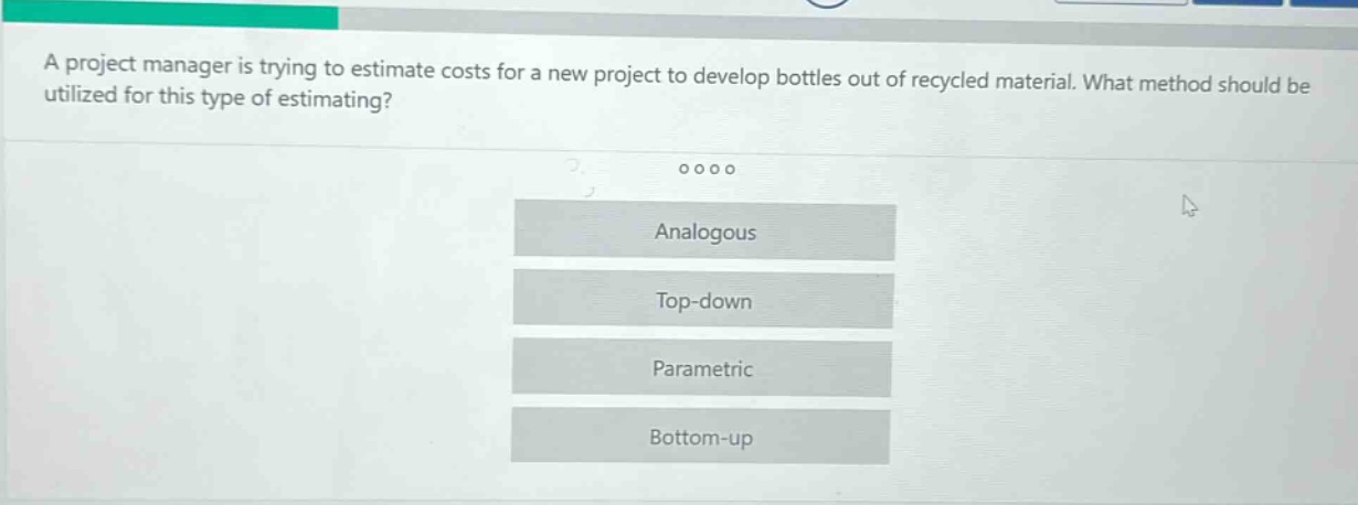 a project manager is trying to estimate costs for a new project to develop bottles out of recycled material. what method should be utilized for this type of estimating? analogous top - down parametric bottom - up