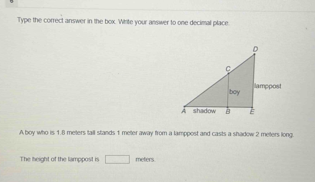 type the correct answer in the box. write your answer to one decimal place. a boy who is 1.8 meters tall stands 1 meter away from a lamppost and casts a shadow 2 meters long. the height of the lamppost is meters.