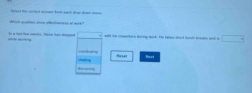 select the correct answer from each drop - down menu. which qualities show effectiveness at work? in a last few weeks, steve has stopped with his coworkers during work. he takes short lunch breaks and is while working. coordinating chatting discussing reset next