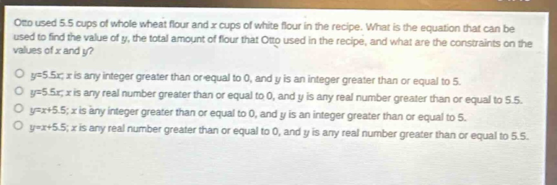 otto used 5.5 cups of whole wheat flour and x cups of white flour in the recipe. what is the equation that can be used to find the value of y, the total amount of flour that otto used in the recipe, and what are the constraints on the values of x and y?\no y = 5.5x; x is any integer greater than or equal to 0, and y is an integer greater than or equal to 5.\no y = 5.5x; x is any real number greater than or equal to 0, and y is any real number greater than or equal to 5.5.\no y = x + 5.5; x is any integer greater than or equal to 0, and y is an integer greater than or equal to 5.\no y = x + 5.5; x is any real number greater than or equal to 0, and y is any real number greater than or equal to 5.5.